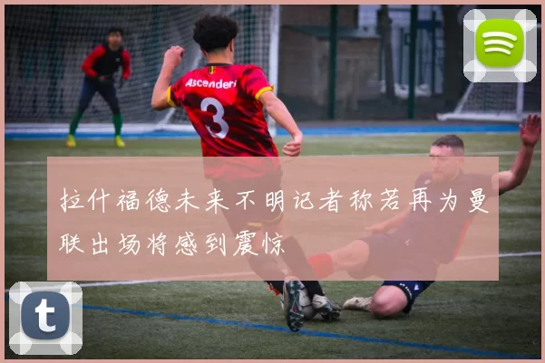 拉什福德未来不明记者称若再为曼联出场将感到震惊